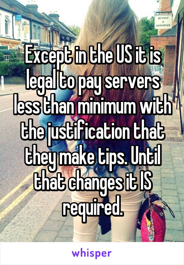 Except in the US it is legal to pay servers less than minimum with the justification that they make tips. Until that changes it IS required.