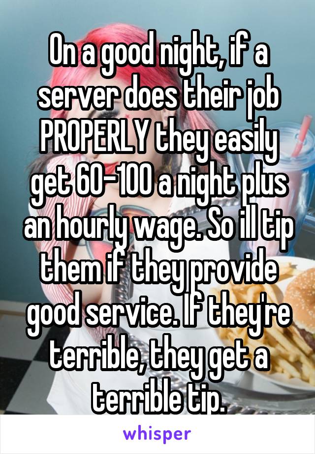 On a good night, if a server does their job PROPERLY they easily get 60-100 a night plus an hourly wage. So ill tip them if they provide good service. If they're terrible, they get a terrible tip.