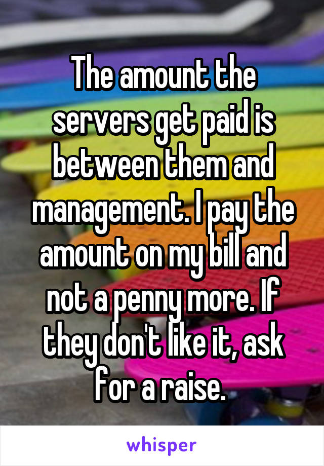 The amount the servers get paid is between them and management. I pay the amount on my bill and not a penny more. If they don't like it, ask for a raise. 