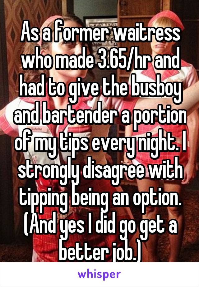 As a former waitress who made 3.65/hr and had to give the busboy and bartender a portion of my tips every night. I strongly disagree with tipping being an option. (And yes I did go get a better job.)