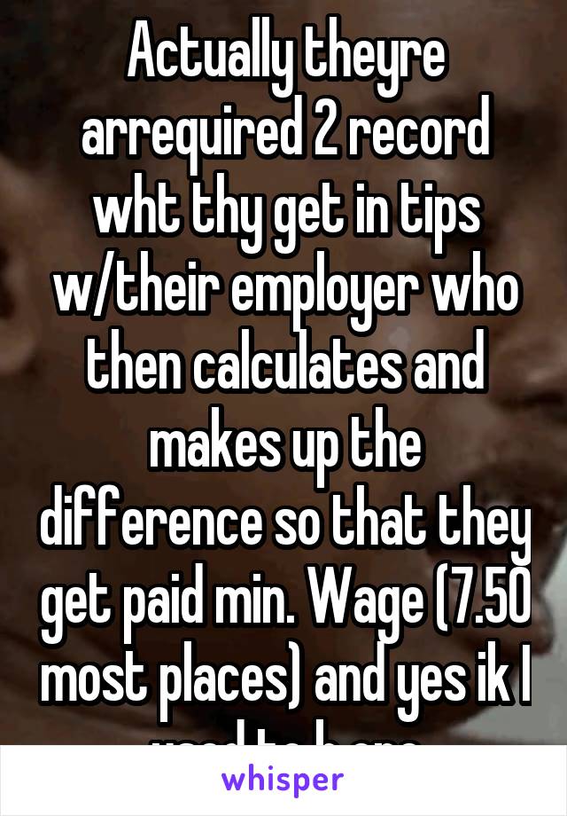 Actually theyre arrequired 2 record wht thy get in tips w/their employer who then calculates and makes up the difference so that they get paid min. Wage (7.50 most places) and yes ik I used to b one