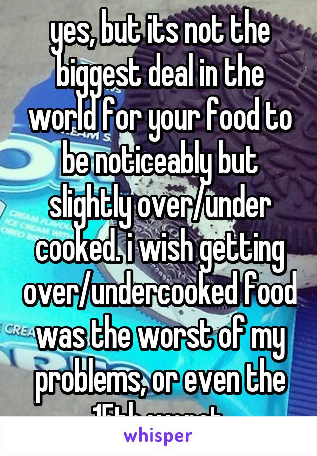 yes, but its not the biggest deal in the world for your food to be noticeably but slightly over/under cooked. i wish getting over/undercooked food was the worst of my problems, or even the 15th worst.