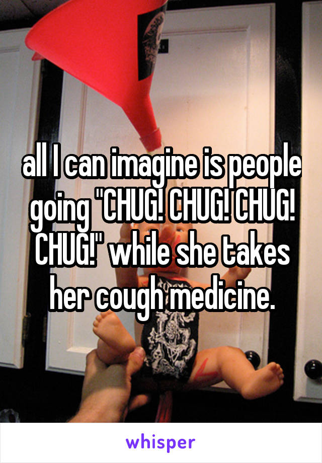 all I can imagine is people going "CHUG! CHUG! CHUG! CHUG!" while she takes her cough medicine.