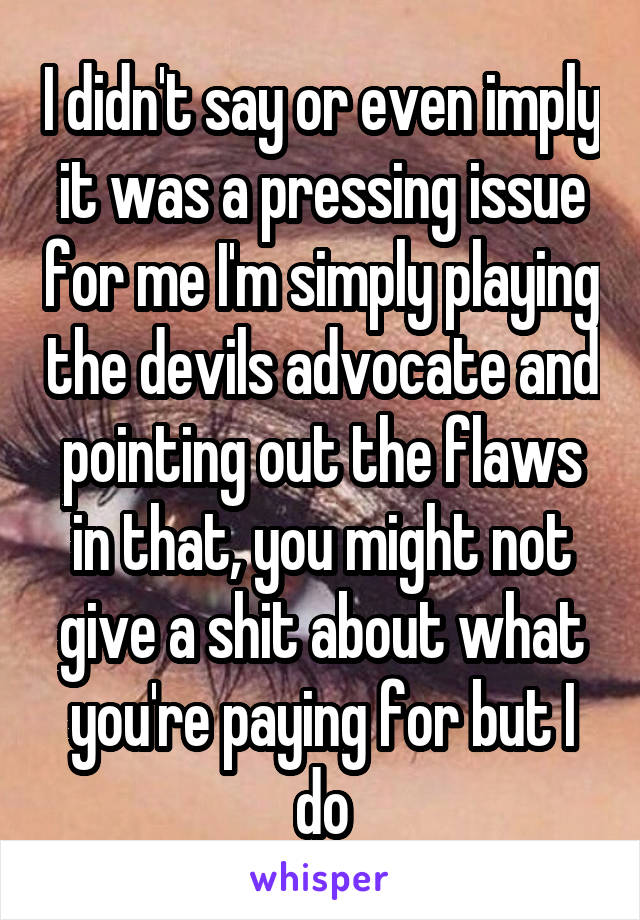 I didn't say or even imply it was a pressing issue for me I'm simply playing the devils advocate and pointing out the flaws in that, you might not give a shit about what you're paying for but I do