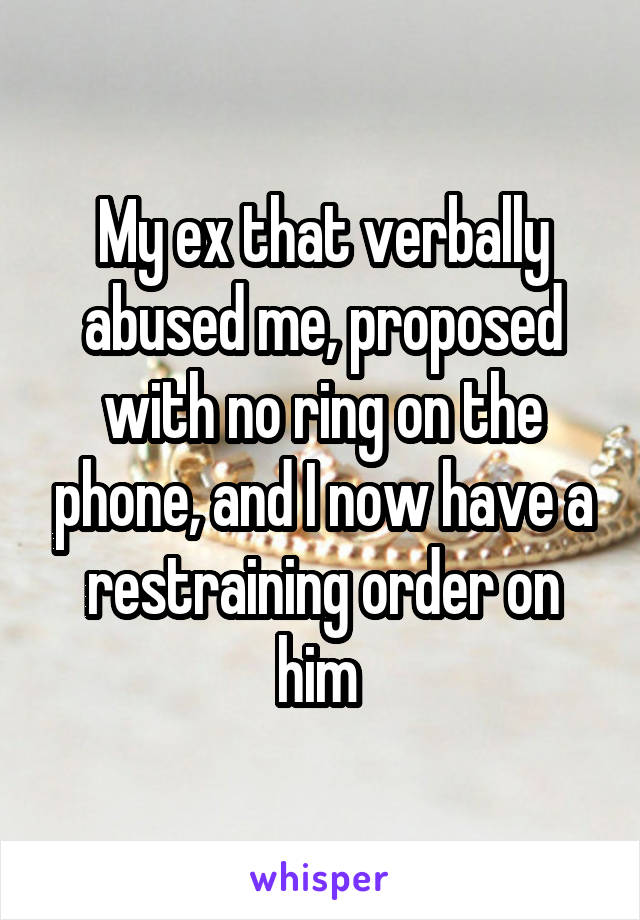 My ex that verbally abused me, proposed with no ring on the phone, and I now have a restraining order on him 