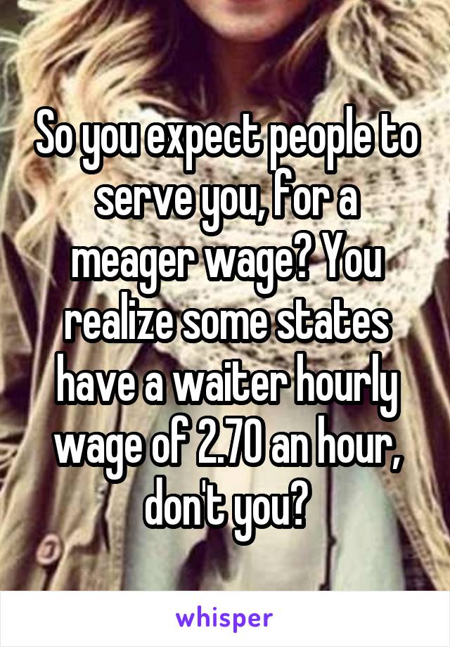 So you expect people to serve you, for a meager wage? You realize some states have a waiter hourly wage of 2.70 an hour, don't you?