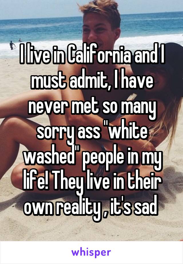 I live in California and I must admit, I have never met so many sorry ass "white washed" people in my life! They live in their own reality , it's sad 