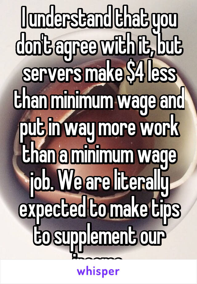 I understand that you don't agree with it, but servers make $4 less than minimum wage and put in way more work than a minimum wage job. We are literally expected to make tips to supplement our income.
