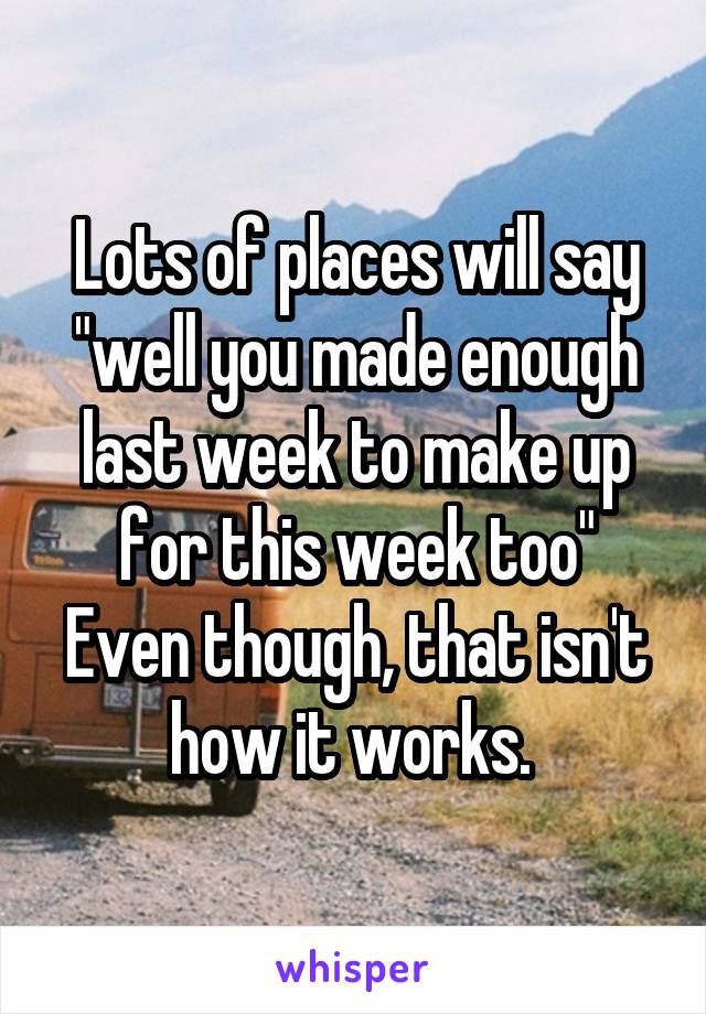 Lots of places will say "well you made enough last week to make up for this week too"
Even though, that isn't how it works. 