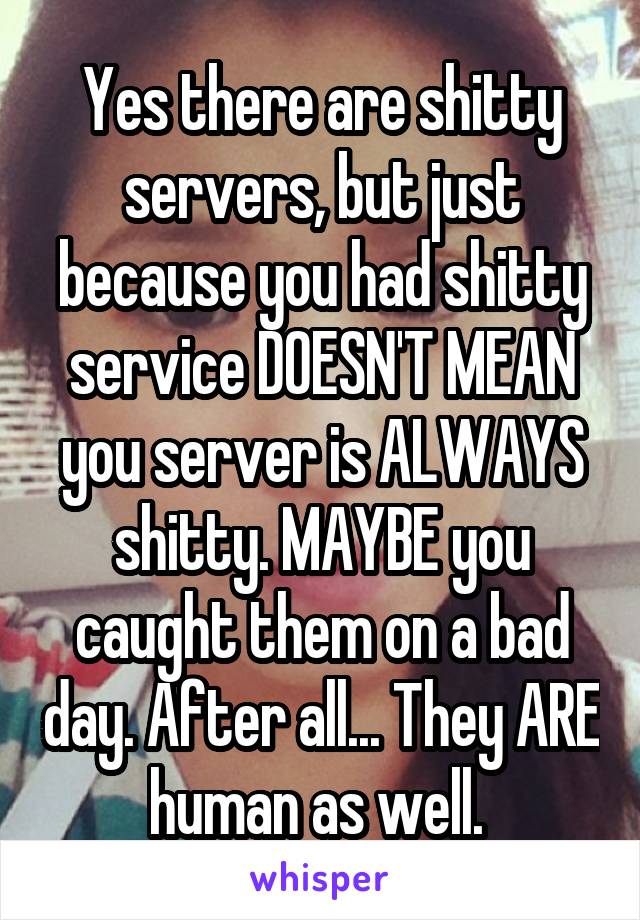 Yes there are shitty servers, but just because you had shitty service DOESN'T MEAN you server is ALWAYS shitty. MAYBE you caught them on a bad day. After all... They ARE human as well. 