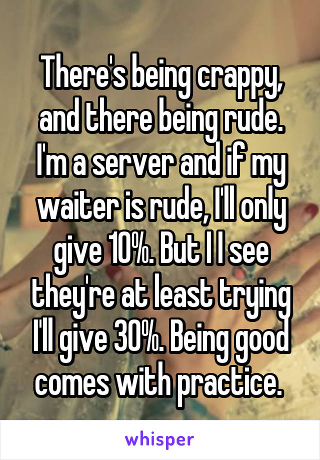 There's being crappy, and there being rude. I'm a server and if my waiter is rude, I'll only give 10%. But I I see they're at least trying I'll give 30%. Being good comes with practice. 