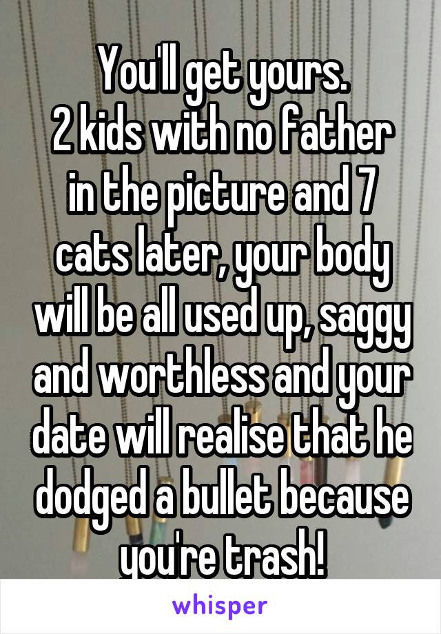 You'll get yours.
2 kids with no father in the picture and 7 cats later, your body will be all used up, saggy and worthless and your date will realise that he dodged a bullet because you're trash!