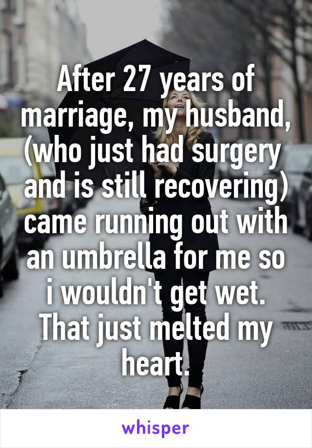 After 27 years of marriage, my husband, (who just had surgery  and is still recovering) came running out with an umbrella for me so i wouldn't get wet. That just melted my heart.
