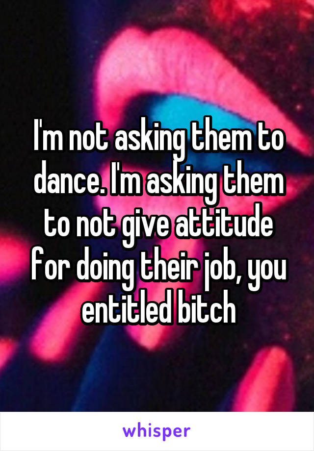 I'm not asking them to dance. I'm asking them to not give attitude for doing their job, you entitled bitch