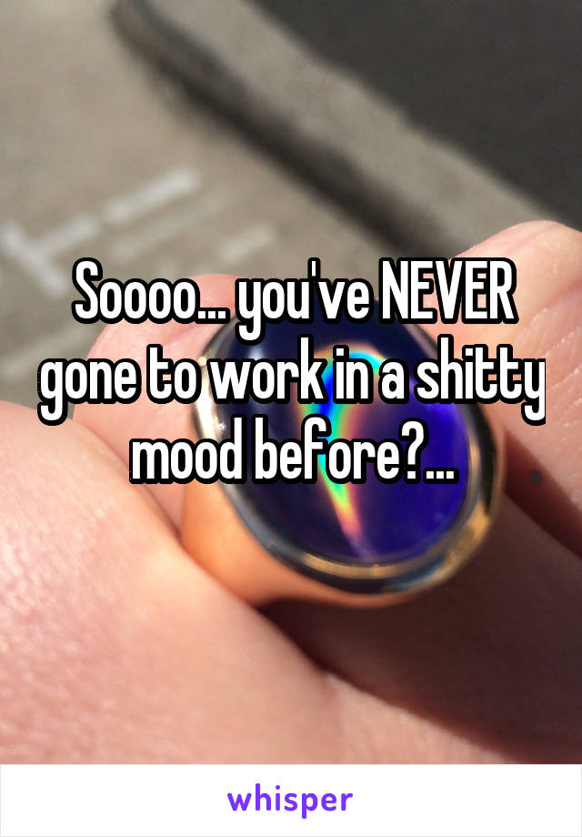 Soooo... you've NEVER gone to work in a shitty mood before?...

