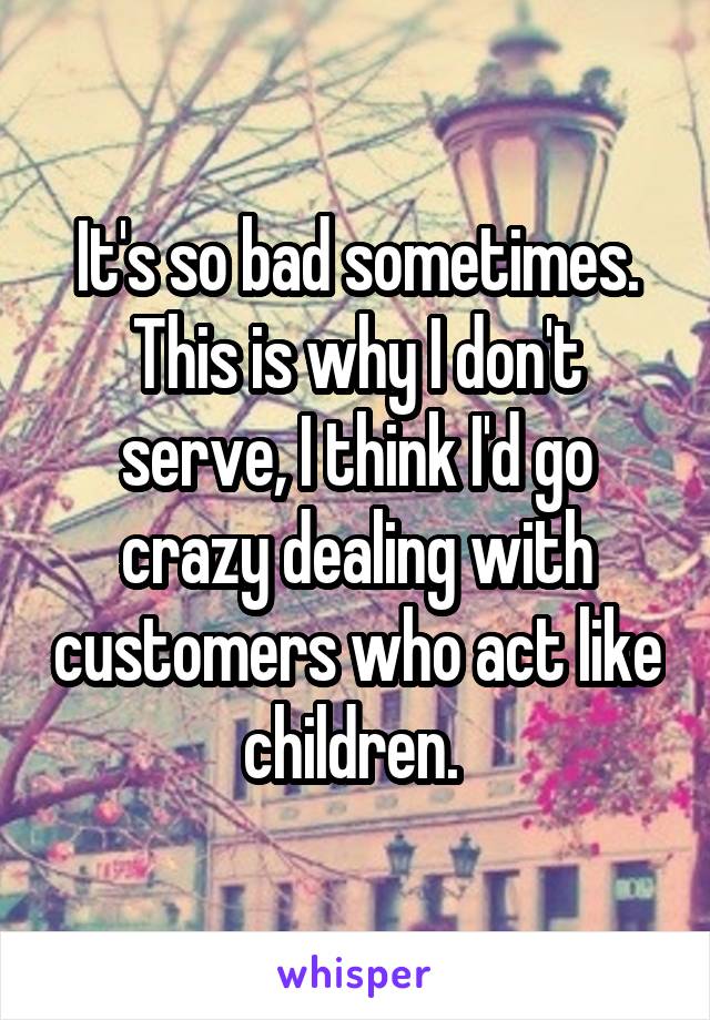 It's so bad sometimes. This is why I don't serve, I think I'd go crazy dealing with customers who act like children. 