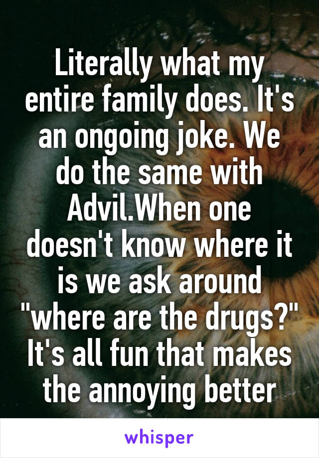Literally what my entire family does. It's an ongoing joke. We do the same with Advil.When one doesn't know where it is we ask around "where are the drugs?" It's all fun that makes the annoying better
