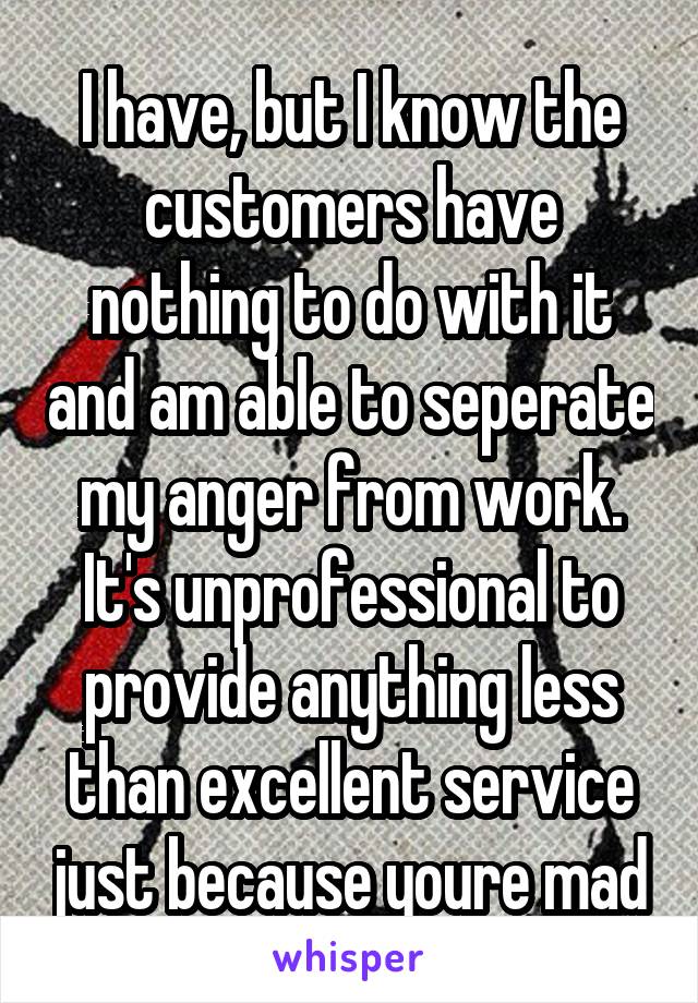 I have, but I know the customers have nothing to do with it and am able to seperate my anger from work. It's unprofessional to provide anything less than excellent service just because youre mad