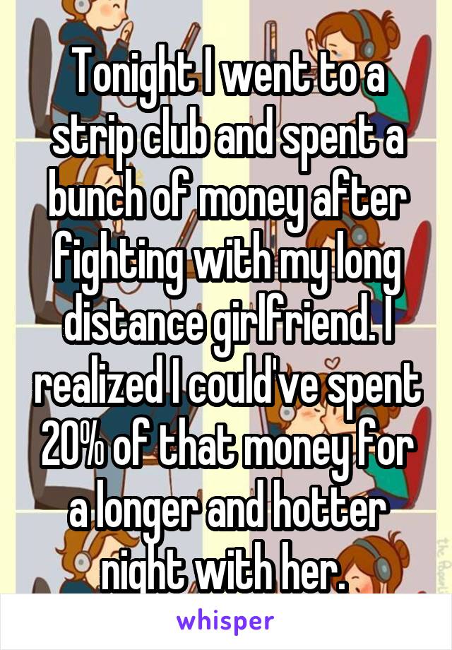 Tonight I went to a strip club and spent a bunch of money after fighting with my long distance girlfriend. I realized I could've spent 20% of that money for a longer and hotter night with her. 