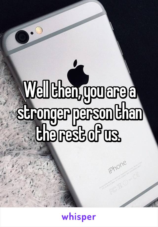 Well then, you are a stronger person than the rest of us. 