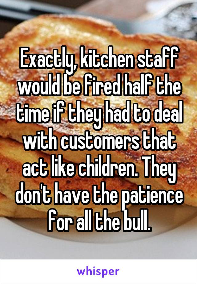 Exactly, kitchen staff would be fired half the time if they had to deal with customers that act like children. They don't have the patience for all the bull.