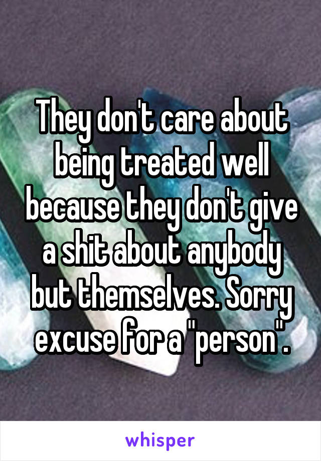 They don't care about being treated well because they don't give a shit about anybody but themselves. Sorry excuse for a "person".