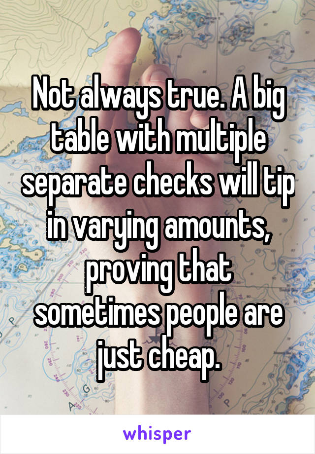 Not always true. A big table with multiple separate checks will tip in varying amounts, proving that sometimes people are just cheap.
