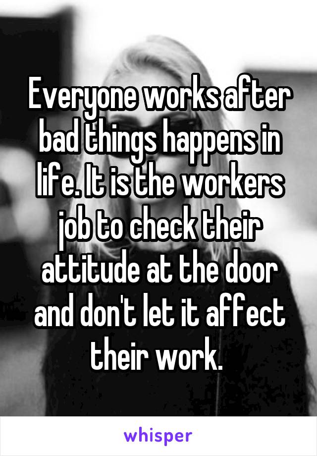 Everyone works after bad things happens in life. It is the workers job to check their attitude at the door and don't let it affect their work. 