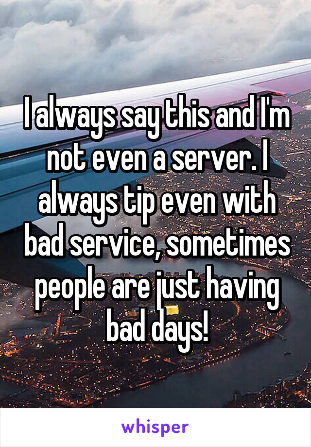 I always say this and I'm not even a server. I always tip even with bad service, sometimes people are just having bad days!