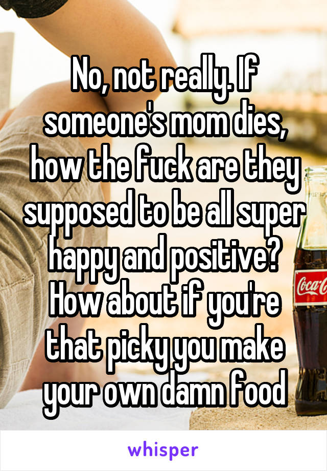 No, not really. If someone's mom dies, how the fuck are they supposed to be all super happy and positive? How about if you're that picky you make your own damn food