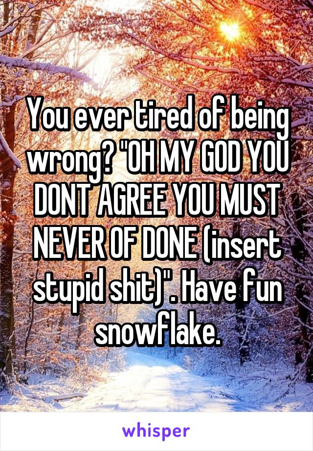 You ever tired of being wrong? "OH MY GOD YOU DONT AGREE YOU MUST NEVER OF DONE (insert stupid shit)". Have fun snowflake.