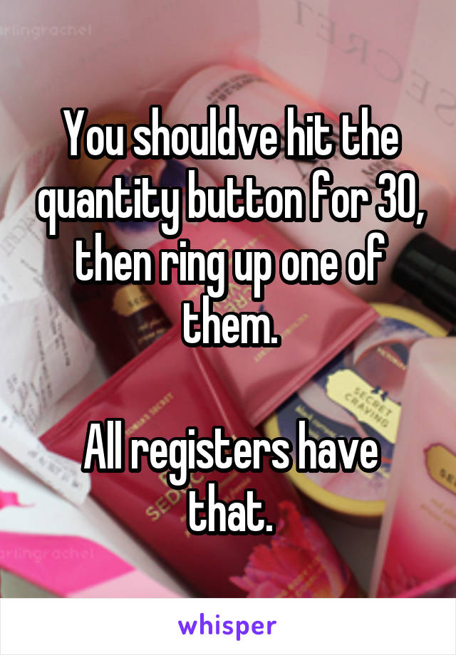 You shouldve hit the quantity button for 30, then ring up one of them.

All registers have that.