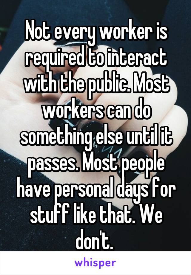 Not every worker is required to interact with the public. Most workers can do something else until it passes. Most people have personal days for stuff like that. We don't. 