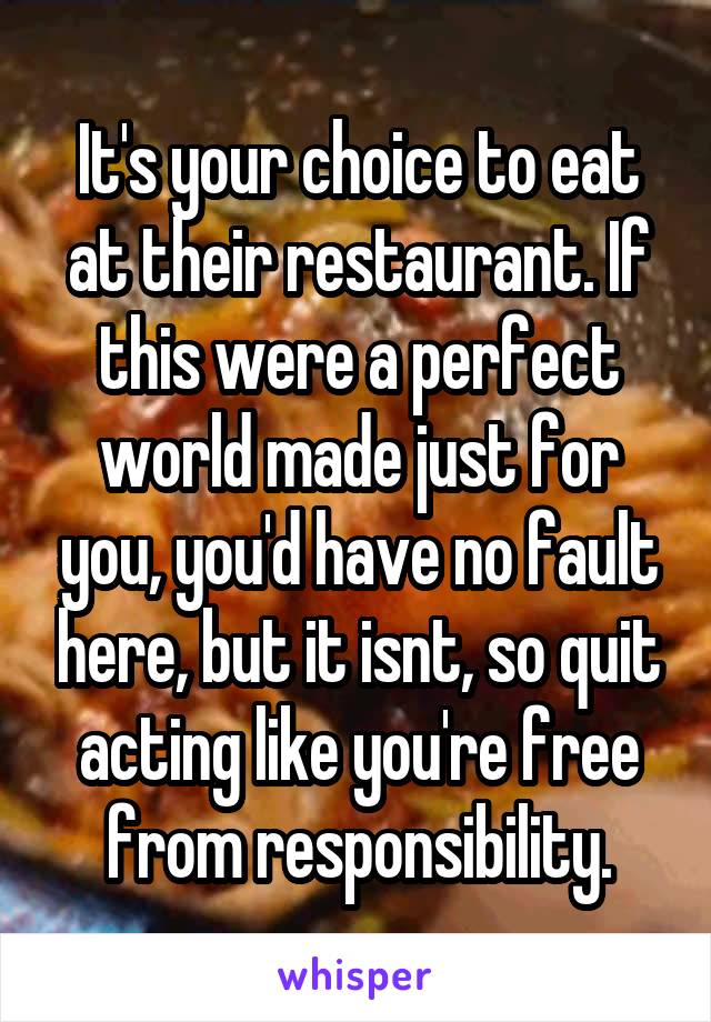 It's your choice to eat at their restaurant. If this were a perfect world made just for you, you'd have no fault here, but it isnt, so quit acting like you're free from responsibility.