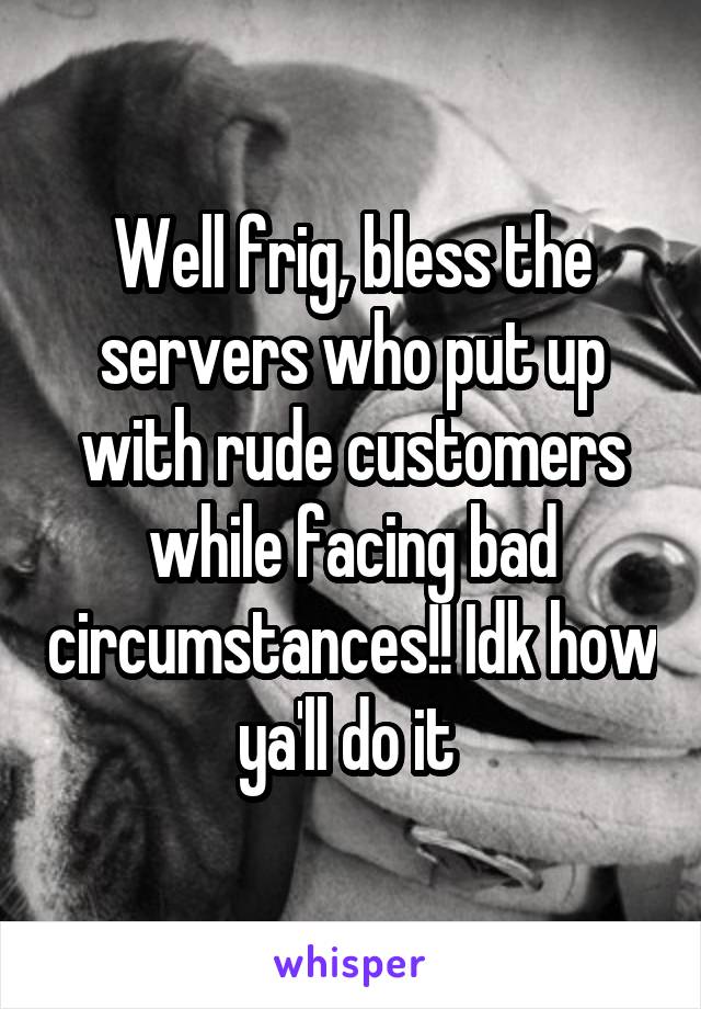 Well frig, bless the servers who put up with rude customers while facing bad circumstances!! Idk how ya'll do it 