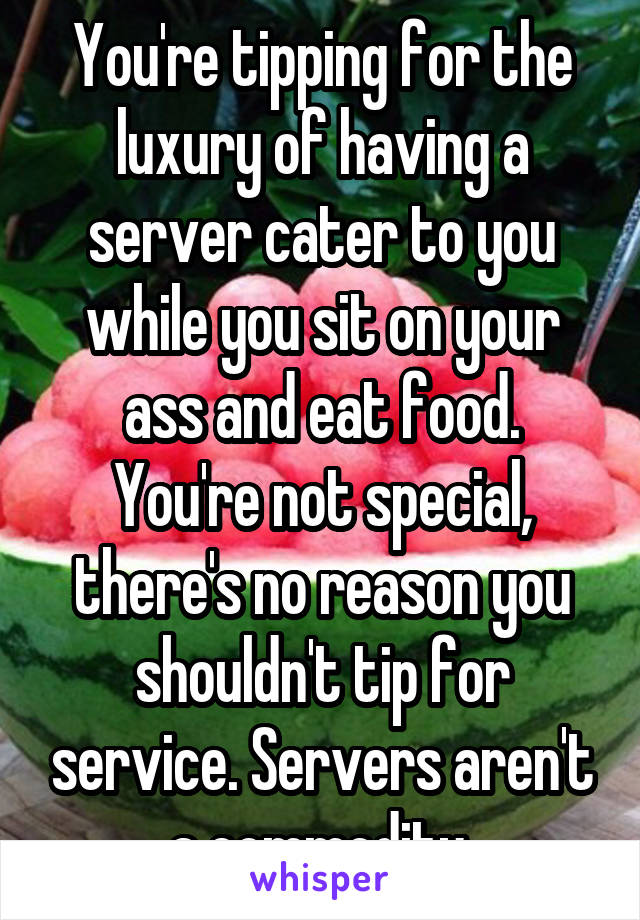 You're tipping for the luxury of having a server cater to you while you sit on your ass and eat food.
You're not special, there's no reason you shouldn't tip for service. Servers aren't a commodity.