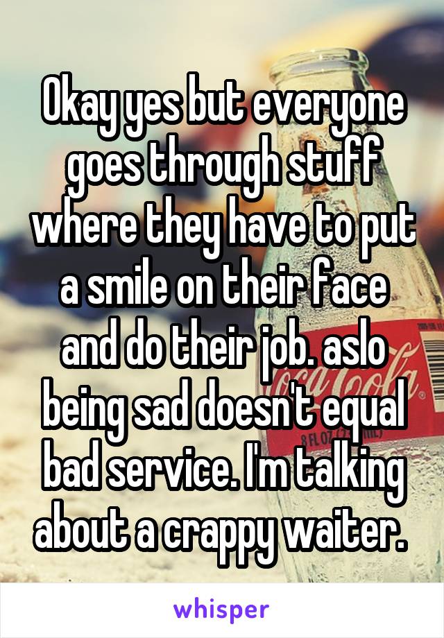 Okay yes but everyone goes through stuff where they have to put a smile on their face and do their job. aslo being sad doesn't equal bad service. I'm talking about a crappy waiter. 