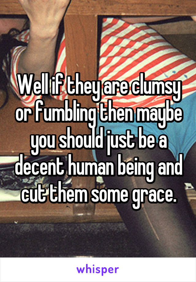 Well if they are clumsy or fumbling then maybe you should just be a decent human being and cut them some grace.