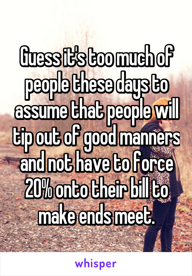 Guess it's too much of people these days to assume that people will tip out of good manners and not have to force 20% onto their bill to make ends meet.