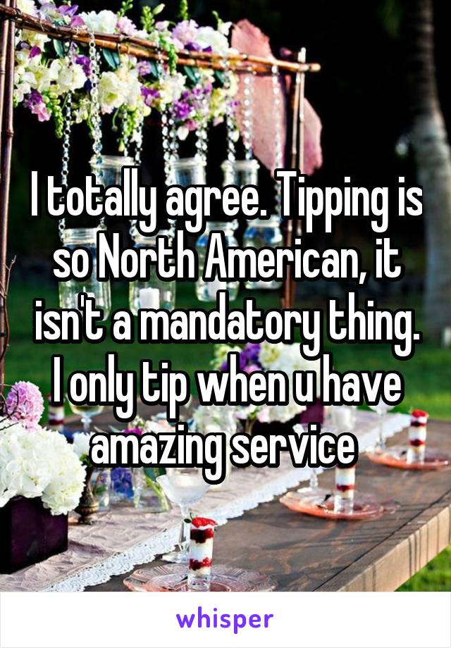 I totally agree. Tipping is so North American, it isn't a mandatory thing. I only tip when u have amazing service 