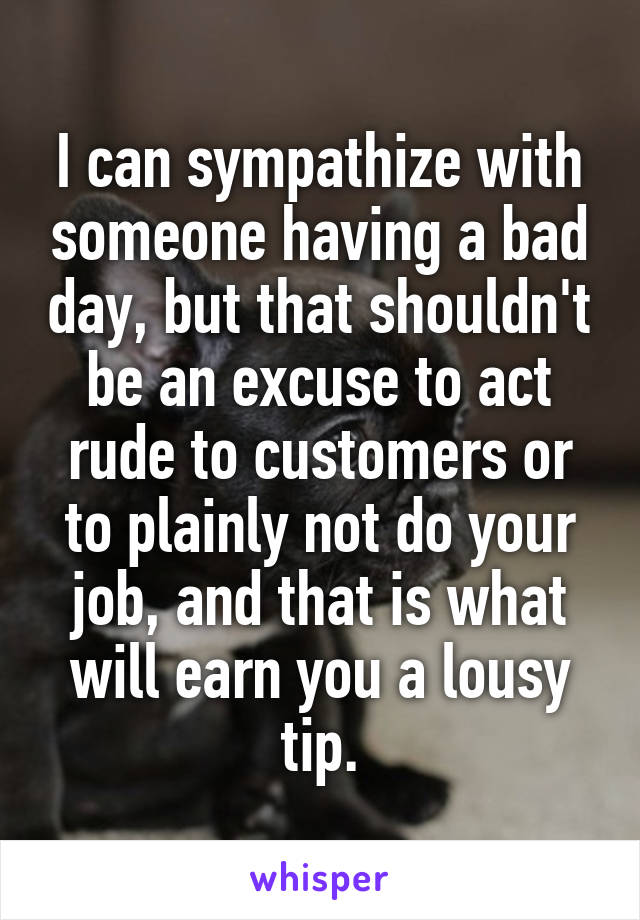 I can sympathize with someone having a bad day, but that shouldn't be an excuse to act rude to customers or to plainly not do your job, and that is what will earn you a lousy tip.