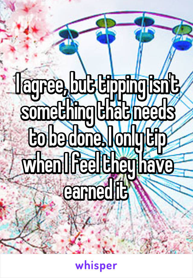 I agree, but tipping isn't something that needs to be done. I only tip when I feel they have earned it 