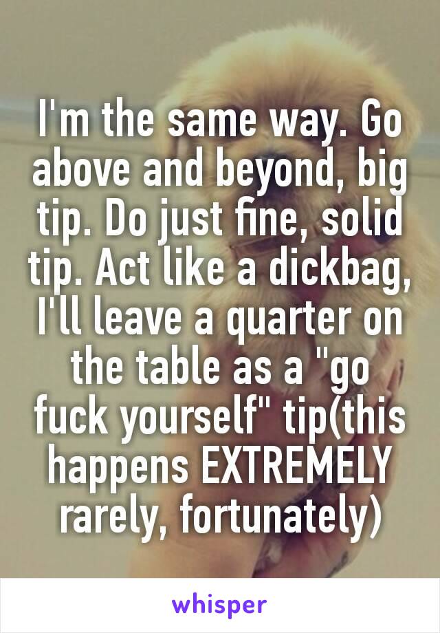 I'm the same way. Go above and beyond, big tip. Do just fine, solid tip. Act like a dickbag, I'll leave a quarter on the table as a "go fuck yourself​" tip(this happens EXTREMELY rarely, fortunately)