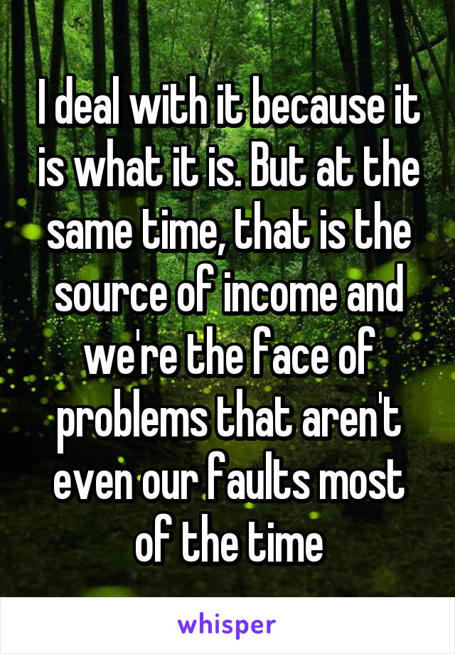 I deal with it because it is what it is. But at the same time, that is the source of income and we're the face of problems that aren't even our faults most of the time