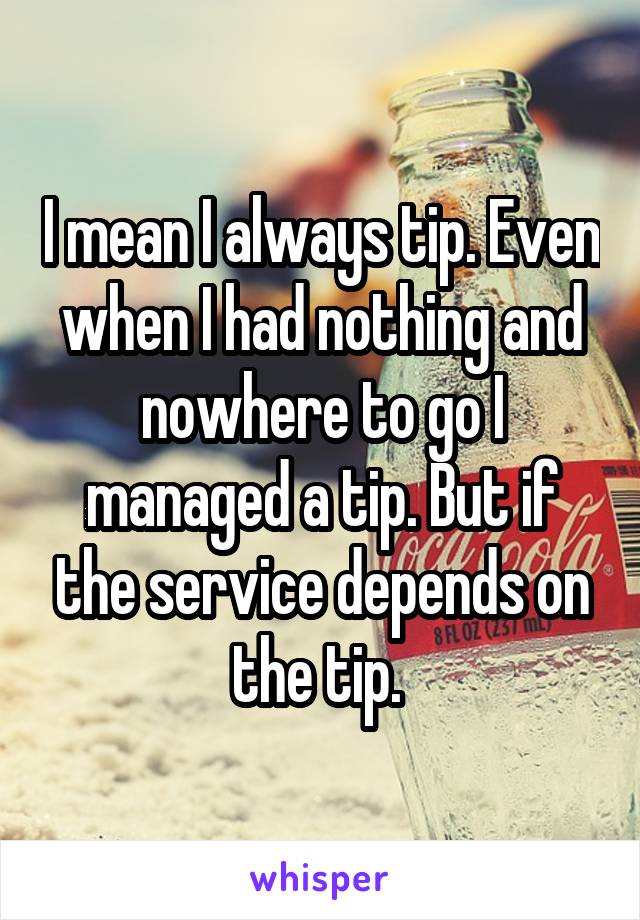 I mean I always tip. Even when I had nothing and nowhere to go I managed a tip. But if the service depends on the tip. 