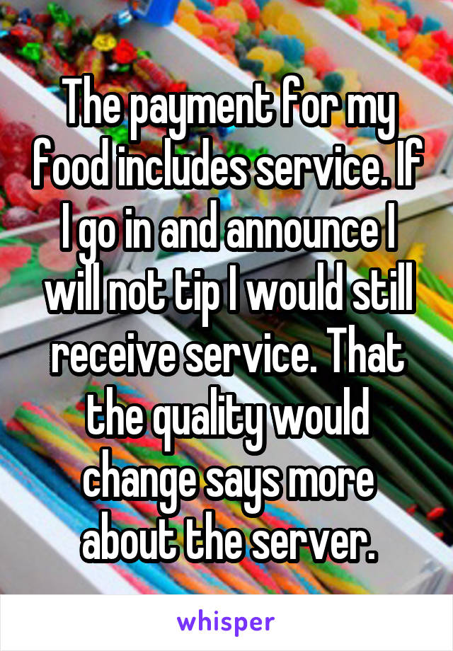 The payment for my food includes service. If I go in and announce I will not tip I would still receive service. That the quality would change says more about the server.