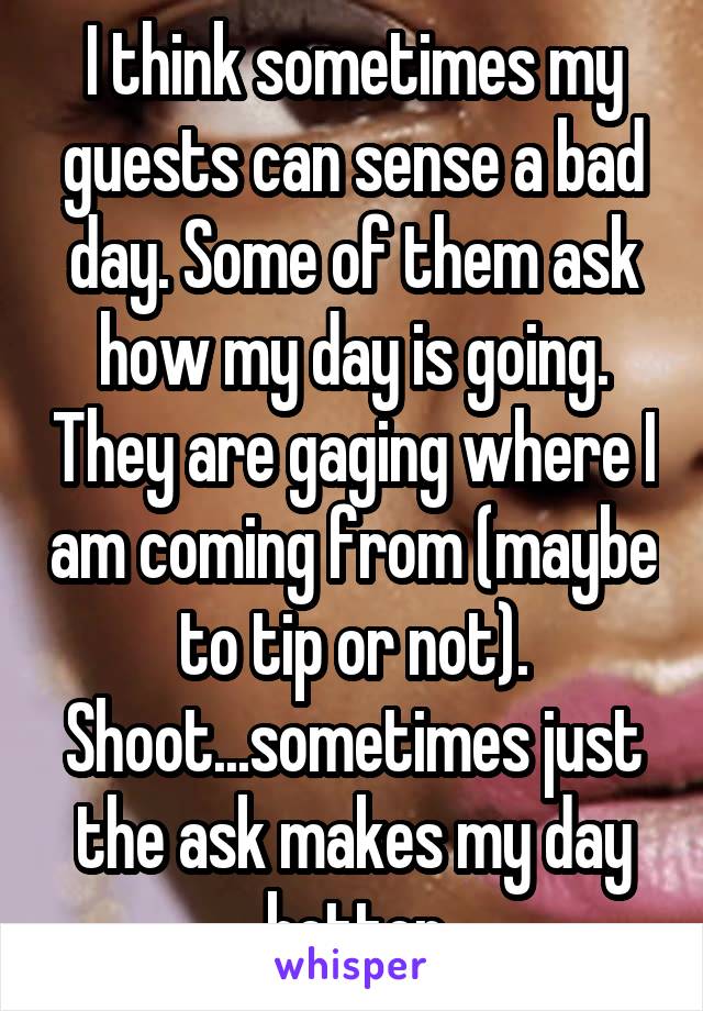 I think sometimes my guests can sense a bad day. Some of them ask how my day is going. They are gaging where I am coming from (maybe to tip or not). Shoot...sometimes just the ask makes my day better