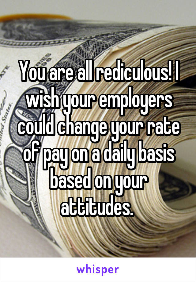 You are all rediculous! I wish your employers could change your rate of pay on a daily basis based on your attitudes. 