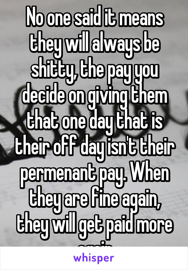 No one said it means they will always be shitty, the pay you decide on giving them that one day that is their off day isn't their permenant pay. When they are fine again, they will get paid more again