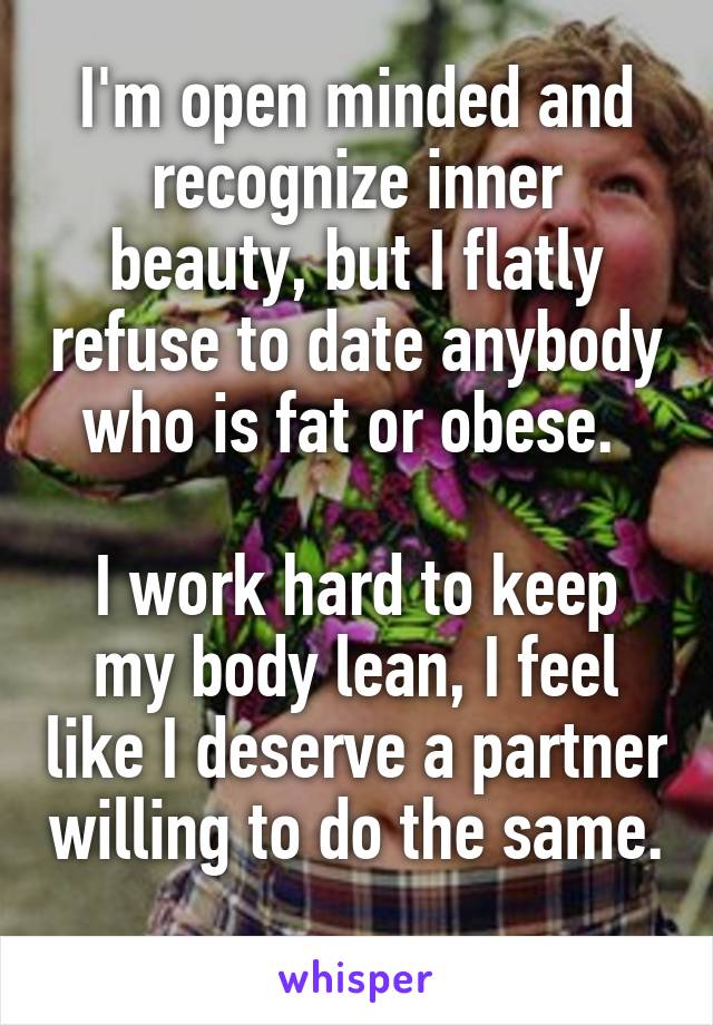 I'm open minded and recognize inner beauty, but I flatly refuse to date anybody who is fat or obese. 

I work hard to keep my body lean, I feel like I deserve a partner willing to do the same. 